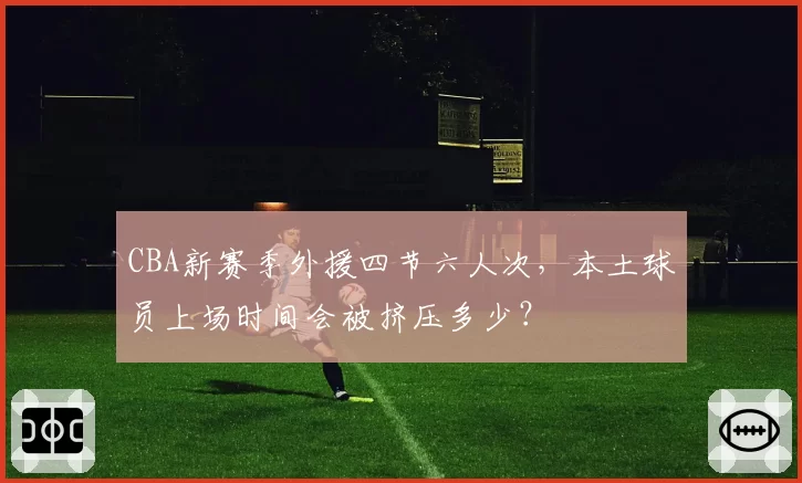 CBA新赛季外援四节六人次，本土球员上场时间会被挤压多少？