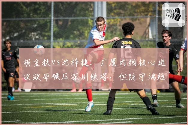 胡金秋vs沈梓捷:广厦内线核心进攻效率碾压深圳铁塔,但防守端短板明显