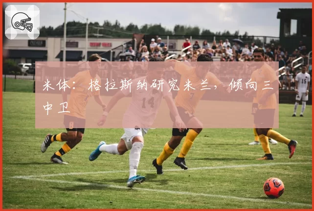 米体：格拉斯纳研究米兰，倾向三中卫