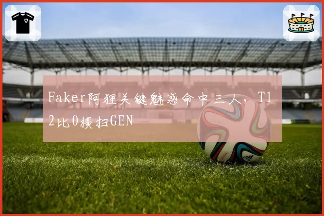 Faker阿狸关键魅惑命中三人，T1 2比0横扫GEN