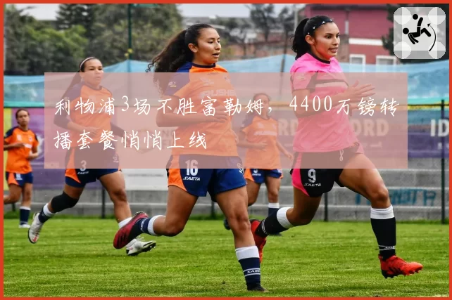 利物浦3场不胜富勒姆,4400万镑转播套餐悄悄上线