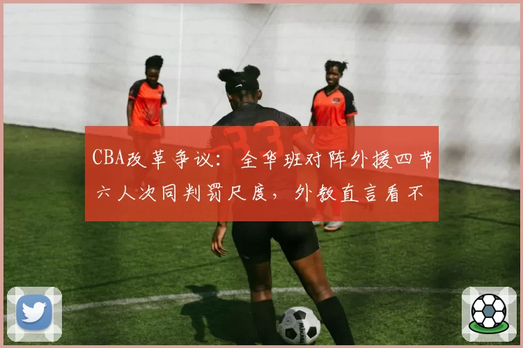 CBA改革争议：全华班对阵外援四节六人次同判罚尺度，外教直言看不懂规则