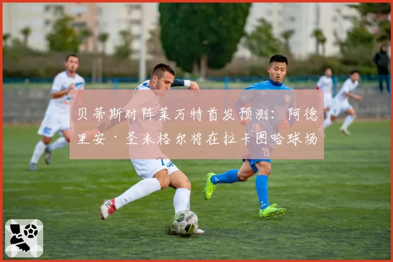 贝蒂斯对阵莱万特首发预测：阿德里安·圣米格尔将在拉卡图哈球场“告别贝蒂斯生涯”