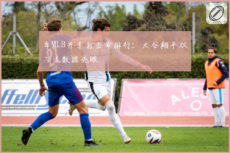 年MLB开季打击率排行:大谷翔平双刀流数据亮眼