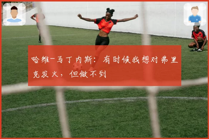 哈维-马丁内斯:有时候我想对弗里克发火,但做不到