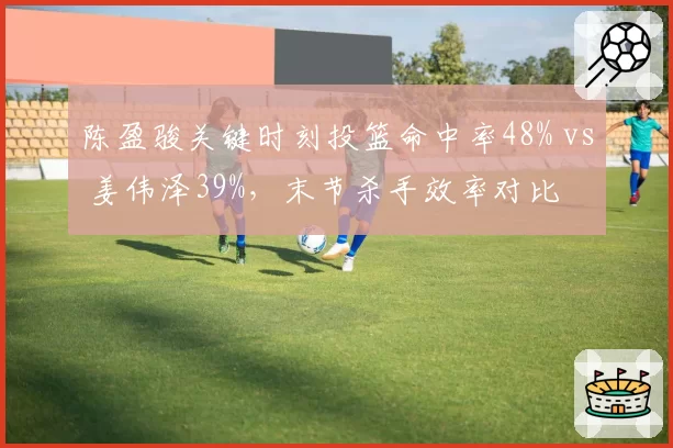 陈盈骏关键时刻投篮命中率48% vs 姜伟泽39%，末节杀手效率对比