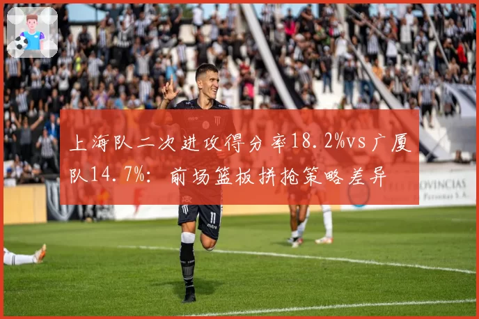 上海队二次进攻得分率18.2%vs广厦队14.7%：前场篮板拼抢策略差异