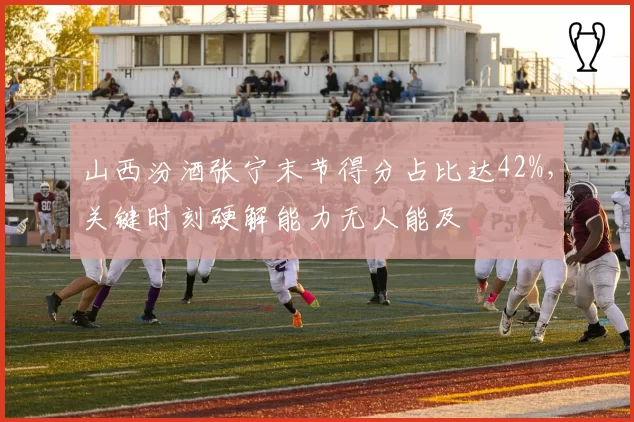 山西汾酒张宁末节得分占比达42%，关键时刻硬解能力无人能及