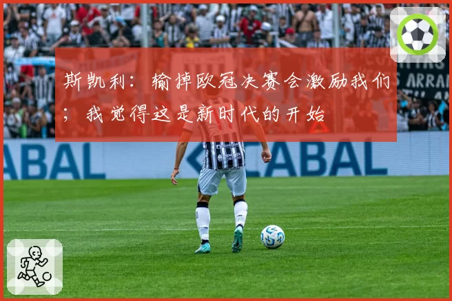 斯凯利：输掉欧冠决赛会激励我们；我觉得这是新时代的开始