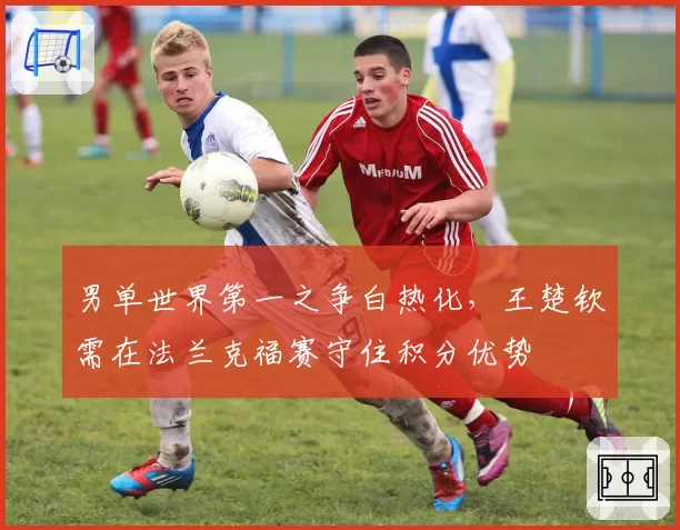 男单世界第一之争白热化,王楚钦需在法兰克福赛守住积分优势