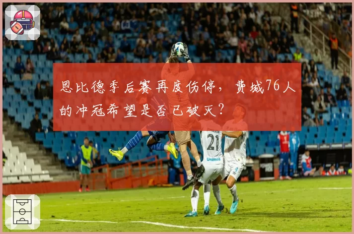 恩比德季后赛再度伤停，费城76人的冲冠希望是否已破灭？