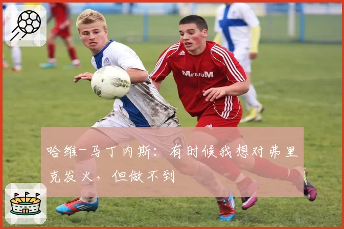 哈维-马丁内斯:有时候我想对弗里克发火,但做不到