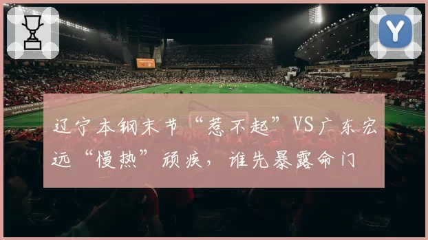 辽宁本钢末节“惹不起”VS广东宏远“慢热”顽疾，谁先暴露命门
