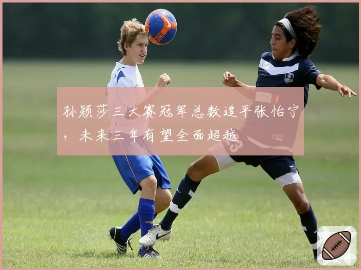 孙颖莎三大赛冠军总数追平张怡宁，未来三年有望全面超越