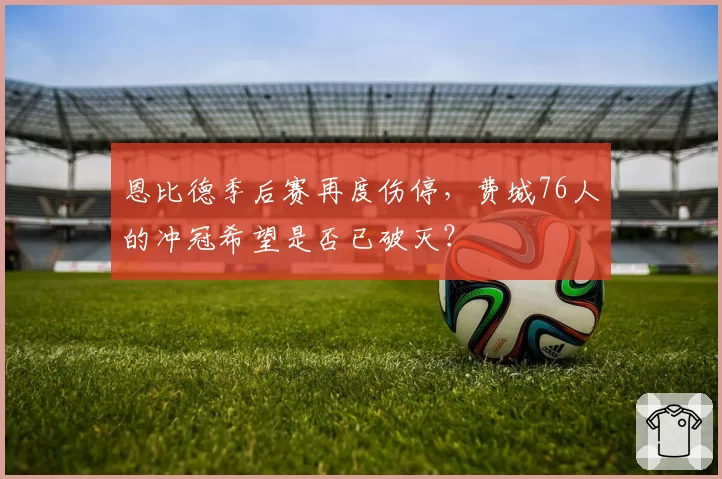 恩比德季后赛再度伤停，费城76人的冲冠希望是否已破灭？