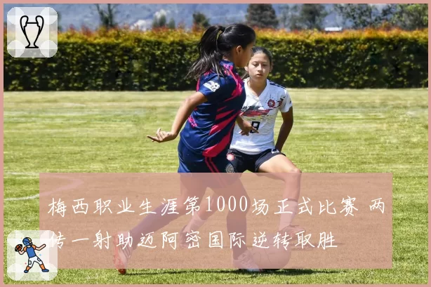 梅西职业生涯第1000场正式比赛 两传一射助迈阿密国际逆转取胜