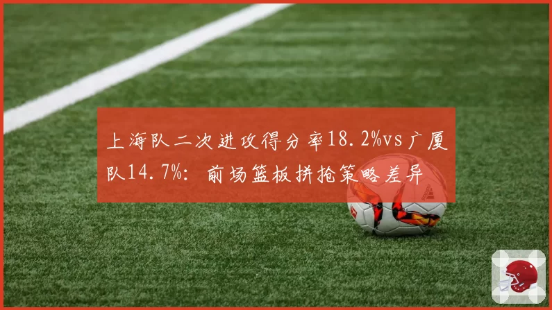 上海队二次进攻得分率18.2%vs广厦队14.7%：前场篮板拼抢策略差异