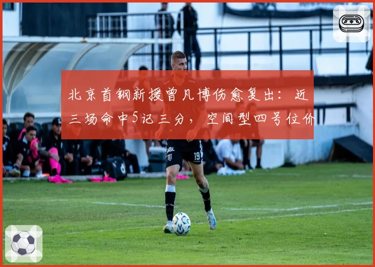 北京首钢新援曾凡博伤愈复出:近三场命中5记三分,空间型四号位价值凸显