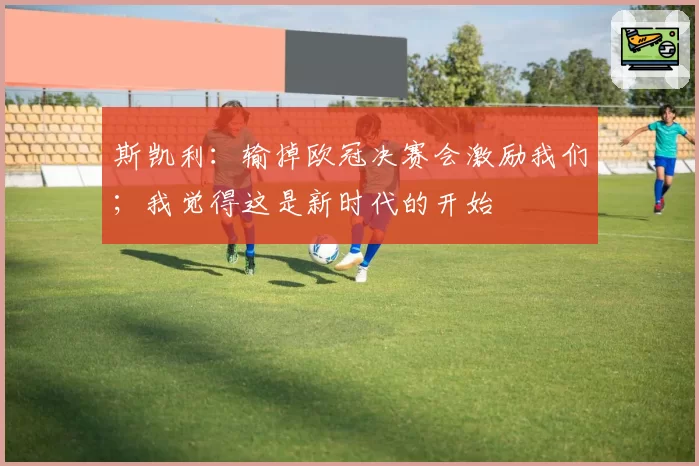 斯凯利：输掉欧冠决赛会激励我们；我觉得这是新时代的开始
