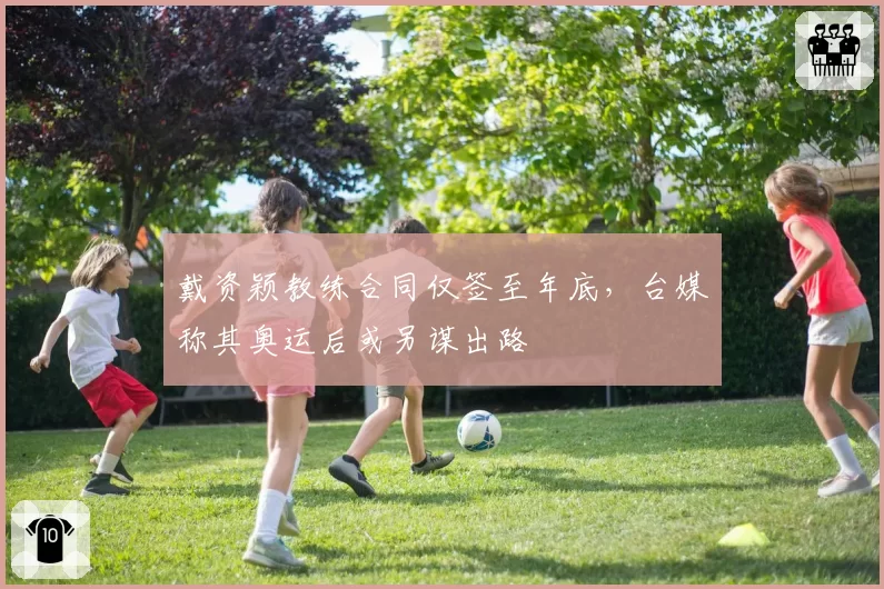 戴资颖教练合同仅签至年底,台媒称其奥运后或另谋出路