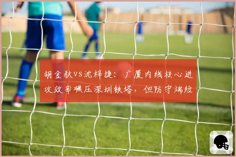 胡金秋vs沈梓捷:广厦内线核心进攻效率碾压深圳铁塔,但防守端短板明显