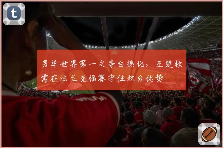 男单世界第一之争白热化,王楚钦需在法兰克福赛守住积分优势