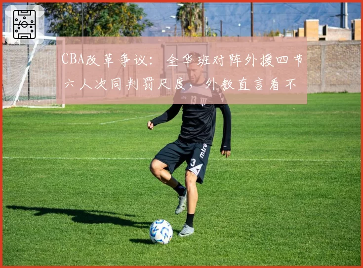CBA改革争议:全华班对阵外援四节六人次同判罚尺度,外教直言看不懂规则