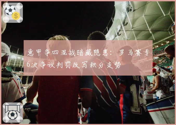 意甲争四混战暗藏隐患：罗马赛季6次争议判罚改写积分走势