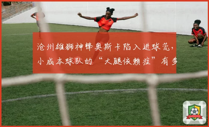 沧州雄狮神锋奥斯卡陷入进球荒，小成本球队的“大腿依赖症”有多危险？