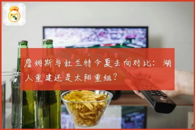 詹姆斯与杜兰特今夏去向对比:湖人重建还是太阳重组?