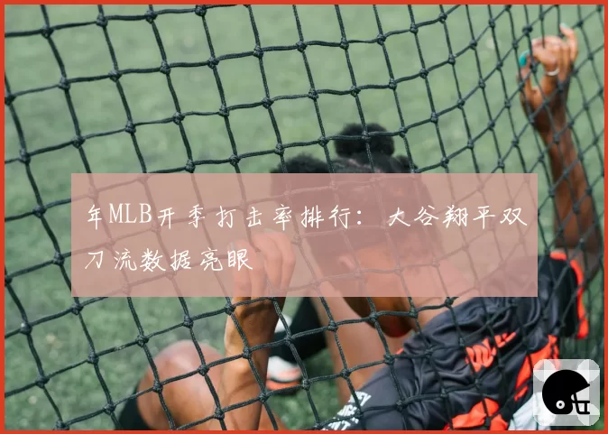 年MLB开季打击率排行:大谷翔平双刀流数据亮眼